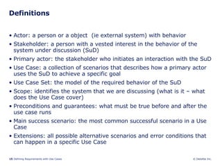 Definitions Actor: a person or a object  (ie external system) with behavior Stakeholder: a person with a vested interest in the behavior of the system under discussion (SuD) Primary actor: the stakeholder who initiates an interaction with the SuD Use Case: a collection of scenarios that describes how a primary actor uses the SuD to achieve a specific goal Use Case Set: the model of the required behavior of the SuD Scope: identifies the system that we are discussing (what is it – what does the Use Case cover) Preconditions and guarantees: what must be true before and after the use case runs Main success scenario: the most common successful scenario in a Use Case  Extensions: all possible alternative scenarios and error conditions that can happen in a specific Use Case 