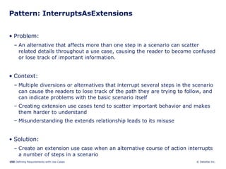 Pattern: InterruptsAsExtensions Problem:  An alternative that affects more than one step in a scenario can scatter related details throughout a use case, causing the reader to become confused or lose track of important information. Context:  Multiple diversions or alternatives that interrupt several steps in the scenario can cause the readers to lose track of the path they are trying to follow, and can indicate problems with the basic scenario itself Creating extension use cases tend to scatter important behavior and makes them harder to understand Misunderstanding the extends relationship leads to its misuse Solution: Create an extension use case when an alternative course of action interrupts a number of steps in a scenario 