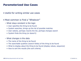 Parameterized Use Cases Useful for writing similar use cases Most common is Find a “Whatever” What stays constant is the logic User specifies the thing to be found System searches, brings up the list of possible matches User selects, perhaps resorts the list, perhaps changes search System finds the thing (or doesn’t) What changes is the data The name of the thing to be found The searchable qualities (search fields) of the thing to be found What to display about the thing to be found (display values, sequence) How to sort the results (the sort criteria)  