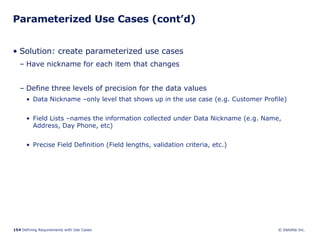 Parameterized Use Cases (cont’d) Solution: create parameterized use cases Have nickname for each item that changes Define three levels of precision for the data values Data Nickname –only level that shows up in the use case (e.g. Customer Profile) Field Lists –names the information collected under Data Nickname (e.g. Name, Address, Day Phone, etc) Precise Field Definition (Field lengths, validation criteria, etc.) 