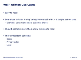 Well-Written Use Cases Easy to read Sentences written in only one grammatical form – a simple action step Example: Sales Clerk enters customer profile Should not take more than a few minutes to read Three important concepts Scope  Primary actor Level 