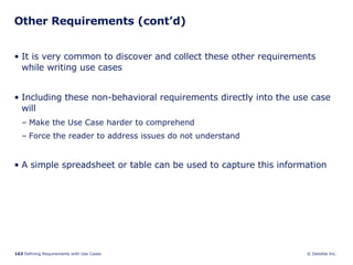 Other Requirements (cont’d) It is very common to discover and collect these other requirements while writing use cases  Including these non-behavioral requirements directly into the use case will  Make the Use Case harder to comprehend Force the reader to address issues do not understand A simple spreadsheet or table can be used to capture this information 