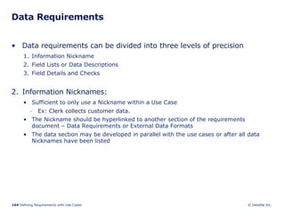 Data Requirements Data requirements can be divided into three levels of precision Information Nickname Field Lists or Data Descriptions Field Details and Checks Information Nicknames: Sufficient to only use a Nickname within a Use Case Ex: Clerk collects customer data. The Nickname should be hyperlinked to another section of the requirements document – Data Requirements or External Data Formats The data section may be developed in parallel with the use cases or after all data Nicknames have been listed 