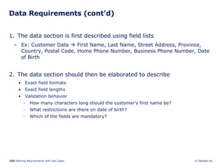 Data Requirements (cont’d) The data section is first described using field lists Ex: Customer Data    First Name, Last Name, Street Address, Province, Country, Postal Code, Home Phone Number, Business Phone Number, Date of Birth The data section should then be elaborated to describe  Exact field formats Exact field lengths Validation behavior How many characters long should the customer’s first name be?  What restrictions are there on date of birth? Which of the fields are mandatory? 
