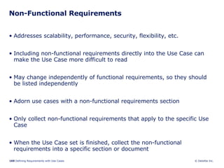 Non-Functional Requirements Addresses scalability, performance, security, flexibility, etc. Including non-functional requirements directly into the Use Case can make the Use Case more difficult to read May change independently of functional requirements, so they should be listed independently Adorn use cases with a non-functional requirements section Only collect non-functional requirements that apply to the specific Use Case When the Use Case set is finished, collect the non-functional requirements into a specific section or document 
