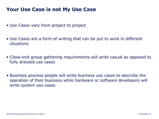 Your Use Case is not My Use Case Use Cases vary from project to project Use Cases are a form of writing that can be put to work in different situations Close-knit group gathering requirements will write casual as opposed to fully dressed use cases Business process people will write business use cases to describe the operation of their business while hardware or software developers will write system use cases 