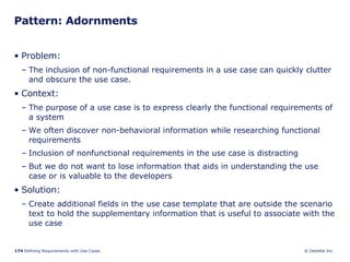 Pattern: Adornments Problem:  The inclusion of non-functional requirements in a use case can quickly clutter and obscure the use case. Context:  The purpose of a use case is to express clearly the functional requirements of a system  We often discover non-behavioral information while researching functional requirements Inclusion of nonfunctional requirements in the use case is distracting But we do not want to lose information that aids in understanding the use case or is valuable to the developers  Solution: Create additional fields in the use case template that are outside the scenario text to hold the supplementary information that is useful to associate with the use case 