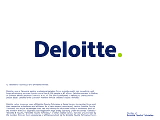 Member of Deloitte Touche Tohmatsu © Deloitte & Touche LLP and affiliated entities.   Deloitte, one of Canada's leading professional services firms, provides audit, tax, consulting, and financial advisory services through more than 6,100 people in 47 offices. Deloitte operates in Québec as Samson Bélair/Deloitte & Touche s.e.n.c.r.l. The firm is dedicated to helping its clients and its people excel. Deloitte is the Canadian member firm of Deloitte Touche Tohmatsu.   Deloitte refers to one or more of Deloitte Touche Tohmatsu, a Swiss Verein, its member firms, and their respective subsidiaries and affiliates. As a Swiss Verein (association), neither Deloitte Touche Tohmatsu nor any of its member firms has any liability for each other's acts or omissions. Each of the member firms is a separate and independent legal entity operating under the names "Deloitte," "Deloitte & Touche," "Deloitte Touche Tohmatsu," or other related names. Services are provided by the member firms or their subsidiaries or affiliates and not by the Deloitte Touche Tohmatsu Verein. 