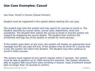 Use Case Examples: Casual Use Case: Enroll in Course (Casual Version) Student must be registered in the system before starting this use case.  The student logs onto the system and may search for courses to enroll in. The Student searches by course name, course code, department, level and availability. The Student then selects the course to enroll in and the system will respond by displaying the course details. The student then confirms the enrollment and logs out of the system or enrolls for more courses. If the system goes down at any time, the system will display an appropriate error message and the use case will end. If the student tries to enroll for a course that is full, the system will inform the Student. The Student may then continue to enroll in other courses.  The system must respond to any search request within 3 seconds. The system must be able to perform up to 1000 concurrent searches. The System should be able to support 500 concurrent users enrolling in classes. Class enrollment should take no longer than 10 seconds to confirm. 