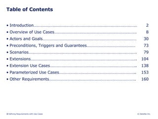 Table of Contents Introduction…………………………………………………………………………………… 2 Overview of Use Cases…………………………………………………………………. 8 Actors and Goals…………………………………………………………………………… 30 Preconditions, Triggers and Guarantees……………………………………… 73 Scenarios………………………………………………………………………………………. 79 Extensions…………………………………………………………………………………….. 104 Extension Use Cases…………………………………………………………………….. 138 Parameterized Use Cases…………………………………………………………….. 153 Other Requirements…………………………………………………………………….. 160 
