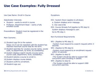 Use Case Examples: Fully Dressed Use Case Name: Enroll in Course Stakeholder Interests:  Student – wants to enroll in course Professor, Department Head – wants a fully enrolled course Preconditions: Student must be registered in the  system Main Scenario: Student Logs On to the system. Steps 2 to 6 can be repeated until the student has reached maximum course load for the term. Student searches for courses (course name, course code, by department, by level, by availability). System displays search results (course name, course code, department, level, availability). Student selects a course to enroll in. System displays course details. Student confirms enrolment. Student Logs out.  Exceptions EX1: System Down (applies to all steps) a. System displays error message. b. Use case ends EX2: Course Already Full (applies to MS step 6) System displays message to user. Go to MS step 2. Non-Functional Requirements NF1: (Applies to MS step 2) System must respond to a search request within 3 seconds. NF2: (Applies to MS step 6) System must respond to an enrollment request within 10 seconds. NF3: (Applies to step 6) The System should be able to support 500 concurrent users enrolling in classes. NF4: (Applies to step 6) The System should be able to support 1000 concurrent searches. 