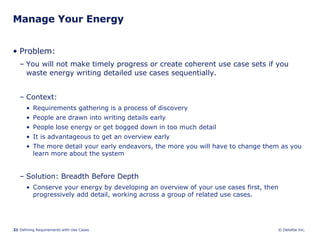 Manage Your Energy Problem:  You will not make timely progress or create coherent use case sets if you waste energy writing detailed use cases sequentially.  Context:  Requirements gathering is a process of discovery People are drawn into writing details early People lose energy or get bogged down in too much detail It is advantageous to get an overview early The more detail your early endeavors, the more you will have to change them as you learn more about the system Solution: Breadth Before Depth Conserve your energy by developing an overview of your use cases first, then progressively add detail, working across a group of related use cases.  