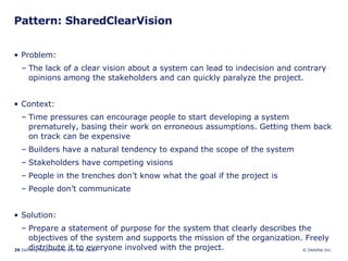 Pattern: SharedClearVision Problem:  The lack of a clear vision about a system can lead to indecision and contrary opinions among the stakeholders and can quickly paralyze the project. Context:  Time pressures can encourage people to start developing a system prematurely, basing their work on erroneous assumptions. Getting them back on track can be expensive Builders have a natural tendency to expand the scope of the system Stakeholders have competing visions People in the trenches don’t know what the goal if the project is People don’t communicate Solution: Prepare a statement of purpose for the system that clearly describes the objectives of the system and supports the mission of the organization. Freely distribute it to everyone involved with the project. 