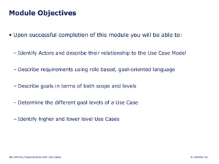 Module Objectives Upon successful completion of this module you will be able to: Identify Actors and describe their relationship to the Use Case Model Describe requirements using role based, goal-oriented language Describe goals in terms of both scope and levels Determine the different goal levels of a Use Case Identify higher and lower level Use Cases 