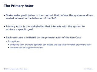 The Primary Actor Stakeholder participates in the contract that defines the system and has vested interest in the behavior of the SuD Primary Actor is the stakeholder that interacts with the system to achieve a specific goal Each use case is initiated by the primary actor of the Use Case Exceptions: Company clerk or phone operator can initiate the use case on behalf of primary actor Use case can be triggered by time 