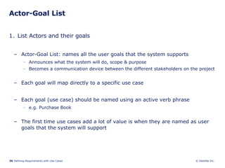 Actor-Goal List List Actors and their goals Actor-Goal List: names all the user goals that the system supports  Announces what the system will do, scope & purpose  Becomes a communication device between the different stakeholders on the project Each goal will map directly to a specific use case Each goal (use case) should be named using an active verb phrase e.g. Purchase Book The first time use cases add a lot of value is when they are named as user goals that the system will support 