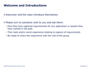 Welcome and Introductions Instructor and the class introduce themselves  Please turn to someone next to you and ask them: How they have captured requirements for any application or system they have worked in the past Their best and/or worst experience relating to capture of requirements Be ready to share this experience with the rest of the group 