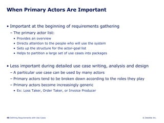 When Primary Actors Are Important Important at the beginning of requirements gathering  The primary actor list: Provides an overview  Directs attention to the people who will use the system Sets up the structure for the actor-goal list Helps to partition a large set of use cases into packages Less important during detailed use case writing, analysis and design A particular use case can be used by many actors Primary actors tend to be broken down according to the roles they play Primary actors become increasingly generic Ex: Loss Taker, Order Taker, or Invoice Producer  