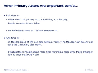 When Primary Actors Are Important cont’d… Solution 1:  Break down the primary actors according to roles play. Create an actor-to-role table  Disadvantage: Have to maintain separate list Solution 2:  At the beginning of the use case section, write, “The Manager can do any use case the Clerk can, plus more…” Disadvantage: People spend more time reminding each other that a Manager can do anything a Clerk can 