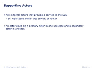 Supporting Actors Are external actors that provide a service to the SuD Ex: High-speed printer, web service, or human An actor could be a primary actor in one use case and a secondary actor in another. 