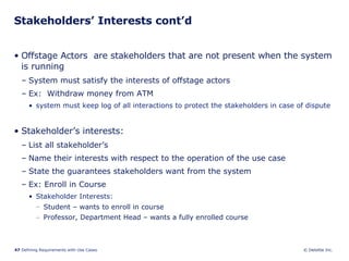 Stakeholders’ Interests cont’d Offstage Actors  are stakeholders that are not present when the system is running System must satisfy the interests of offstage actors Ex:  Withdraw money from ATM system must keep log of all interactions to protect the stakeholders in case of dispute Stakeholder’s interests: List all stakeholder’s Name their interests with respect to the operation of the use case State the guarantees stakeholders want from the system Ex: Enroll in Course Stakeholder Interests:  Student – wants to enroll in course Professor, Department Head – wants a fully enrolled course 
