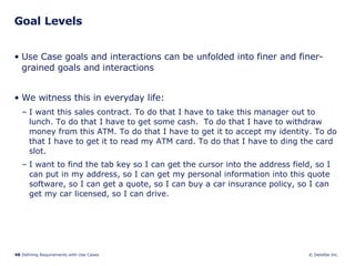 Goal Levels Use Case goals and interactions can be unfolded into finer and finer-grained goals and interactions We witness this in everyday life: I want this sales contract. To do that I have to take this manager out to lunch. To do that I have to get some cash.  To do that I have to withdraw money from this ATM. To do that I have to get it to accept my identity. To do that I have to get it to read my ATM card. To do that I have to ding the card slot. I want to find the tab key so I can get the cursor into the address field, so I can put in my address, so I can get my personal information into this quote software, so I can get a quote, so I can buy a car insurance policy, so I can get my car licensed, so I can drive. 
