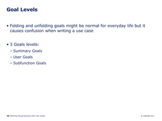 Goal Levels Folding and unfolding goals might be normal for everyday life but it causes confusion when writing a use case 3 Goals levels: Summary Goals User Goals Subfunction Goals 