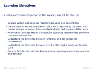 Learning Objectives Upon successful completion of this course, you will be able to: Capture system and business requirements using Use Case Models Create requirement documentation that is both readable by the client, and precise enough to support future analysis, design and implementation work Know when Use Case Models are useful in capturing requirements and when they are inappropriate Understand the difference between functional and non-functional requirements Understand the difference between a well-written and a poorly-written Use Case Become familiar with industry best practices regarding requirements capture and definition 