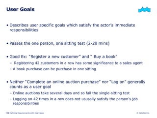 User Goals Describes user specific goals which satisfy the actor’s immediate responsibilities Passes the one person, one sitting test (2-20 mins) Good Ex: “Register a new customer” and “ Buy a book” Registering 42 customers in a row has some significance to a sales agent A book purchase can be purchase in one sitting Neither “Complete an online auction purchase” nor “Log on” generally counts as a user goal Online auctions take several days and so fail the single-sitting test Logging on 42 times in a row does not ususally satisfy the person’s job responsibilities 