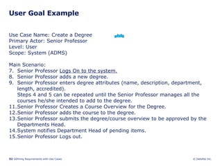 User Goal Example Use Case Name: Create a Degree Primary Actor: Senior Professor Level: User Scope: System (ADMS) Main Scenario: Senior Professor  Logs On to the system. Senior Professor adds a new degree. Senior Professor enters degree attributes (name, description, department, length, accredited). Steps 4 and 5 can be repeated until the Senior Professor manages all the courses he/she intended to add to the degree. Senior Professor Creates a Course Overview for the Degree. Senior Professor adds the course to the degree. Senior Professor submits the degree/course overview to be approved by the Departments Head. System notifies Department Head of pending items. Senior Professor Logs out.  