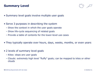 Summary Level Summary level goals involve multiple user goals Serve 3 purposes in describing the system Show the context in which the user goals operate Show life-cycle sequencing of related goals Provide a table of contents for the lower-level use cases They typically operate over hours, days, weeks, months, or even years 2 levels of summary level goals Kites: steps are user goals Clouds: extremely high level “fluffy” goals; can be mapped to kites or other clouds 