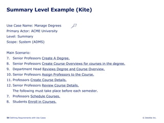 Summary Level Example (Kite) Use Case Name: Manage Degrees Primary Actor: ACME University Level: Summary Scope: System (ADMS) Main Scenario: Senior Professors  Create A Degree. Senior Professors  Create Course Overviews for courses in the degree. Department Head  Reviews Degree and Course Overview. Senior Professors  Assign Professors to the Course. Professors  Create Course Details. Senior Professors  Review Course Details. The following must take place before each semester. 7. Professors  Schedule Courses. 8. Students  Enroll in Courses. 