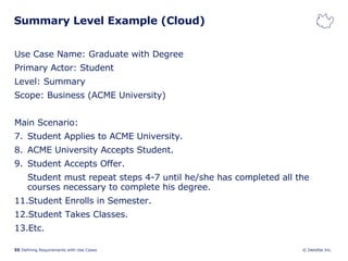 Summary Level Example (Cloud)  Use Case Name: Graduate with Degree Primary Actor: Student Level: Summary Scope: Business (ACME University) Main Scenario: Student Applies to ACME University. ACME University Accepts Student. Student Accepts Offer. Student must repeat steps 4-7 until he/she has completed all the courses necessary to complete his degree. Student Enrolls in Semester. Student Takes Classes. Etc. 