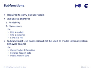 Subfunctions Required to carry out user goals Include to improve: Readability Maintenance  Ex: Find a product Find a customer Save as a file Subfunctional Use Cases should not be used to model internal system behavior (Clam) Ex: Cache Product Information Serialize Request Data Persist Account Data 