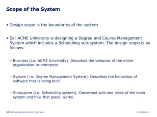 Scope of the System Design scope is the boundaries of the system Ex: ACME University is designing a Degree and Course Management System which includes a Scheduling sub-system. The design scope is as follows: Business (i.e. ACME University). Describes the behavior of the entire organization or enterprise  System (i.e. Degree Management System). Describes the behaviour of software that is being built Subsystem (i.e. Scheduling system). Concerned with one piece of the main system and how that piece  works. 