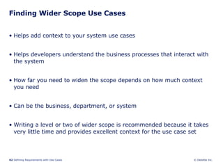 Finding Wider Scope Use Cases Helps add context to your system use cases Helps developers understand the business processes that interact with the system How far you need to widen the scope depends on how much context you need Can be the business, department, or system Writing a level or two of wider scope is recommended because it takes very little time and provides excellent context for the use case set  
