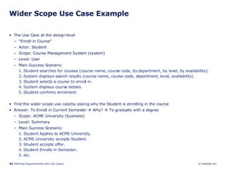 Wider Scope Use Case Example The Use Case at the design level “ Enroll in Course” Actor: Student Scope: Course Management System (system) Level: User Main Success Scenario: 1. Student searches for courses (course name, course code, by department, by level, by availability). 2. System displays search results (course name, course code, department, level, availability). 3. Student selects a course to enroll in. 4. System displays course details. 5. Student confirms enrolment. Find the wider scope use case by asking why the Student is enrolling in the course Answer: To Enroll in Current Semester    Why?    To graduate with a degree Scope: ACME University (business) Level: Summary Main Success Scenario: 1. Student Applies to ACME University. 2. ACME University accepts Student. 3. Student accepts offer. 4. Student Enrolls in Semester. 5. etc. 