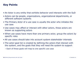 Key Points An Actor is any entity that exhibits behavior and interacts with the SuD Actors can be people, organizations, organizational departments, or different software systems The Primary Actor of a use case is usually the actor who initiates the use case Use cases may affect or interact with other actors, these actors are known as supporting actors When use cases have more than one primary actor, group the actors by specific roles All use cases should take into account system stakeholder interests The actor-goal list is created by defining the actors that interact with the system, and the goals that they will need the system to support  Each of these goals will map to one specific use case 