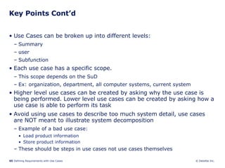 Key Points Cont’d Use Cases can be broken up into different levels:  Summary user  Subfunction Each use case has a specific scope. This scope depends on the SuD  Ex: organization, department, all computer systems, current system Higher level use cases can be created by asking why the use case is being performed. Lower level use cases can be created by asking how a use case is able to perform its task Avoid using use cases to describe too much system detail, use cases are NOT meant to illustrate system decomposition Example of a bad use case: Load product information Store product information These should be steps in use cases not use cases themselves 