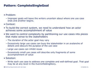 Pattern: CompleteSingleGoal Problem:  Improper goals will leave the writers uncertain about where one use case ends and another begins.  Context:  To build the correct system, we need to understand how an actor achieves some accomplishment of value We want to control complexity by partitioning our use cases into pieces that make sense to the stakeholders The duration of the actor goal may vary Excessively large use cases can busy the stakeholder in an avalanche of details and obscure the purpose of the use case Large use cases can inhibit reuse Excessively small use cases will describe only fragments of some accomplishment of value Solution: Write each use case to address one complete and well-defined goal. That goal may be at any level in the EverUnfoldingStory. 