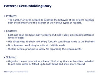 Pattern: EverUnfoldingStory Problem:  The number of steps needed to describe the behavior of the system exceeds both the memory and the interest of the various types of readers. Context:  Each use case can have many readers and many uses, all requiring different levels of detail Use cases need to show how every function contributes value to the business  It is, however, confusing to write at multiple levels  Writers need a principle to follow for organizing the requirements Solution: Organize the use case set as a hierarchical story that can be either unfolded to get more detail or folded up to hide detail and show more context 