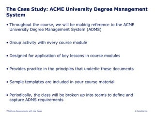 The Case Study: ACME University Degree Management System Throughout the course, we will be making reference to the ACME University Degree Management System (ADMS) Group activity with every course module Designed for application of key lessons in course modules Provides practice in the principles that underlie these documents Sample templates are included in your course material Periodically, the class will be broken up into teams to define and capture ADMS requirements 