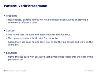Pattern: VerbPhraseName Problem:  Meaningless, generic names will not set reader expectations or provide a convenient reference point Context:  The name sets the tone and association for the audience  The name provides a focal point for the writer Appropriate use case names allow you to see the big picture and work on the whole set  Solution: Name the use case with an active verb phrase that represents the goal of the primary actor 