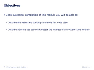 Objectives Upon successful completion of this module you will be able to: Describe the necessary starting conditions for a use case Describe how the use case will protect the interest of all system stake holders 