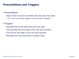 Preconditions and Triggers Preconditions State what must be true before the use case may start Ex: User has already logged in and has been validated Triggers Specifies the event that starts the use case  Can precede the first step of the use case scenario Can be the first step in the use case scenario Develop your own personal or project style 