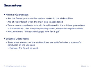 Guarantees Minimal Guarantees Are the fewest promises the system makes to the stakeholders Are of real interest when the main goal is abandoned Two or more stakeholders should be addressed in the minimal guarantees Stakeholder ex: User, Company providing system, Government regulatory body Most common: “The system logged how far it got” Success Guarantees State what interests of the stakeholders are satisfied after a successful conclusion of the use case  Example: The file will be saved 