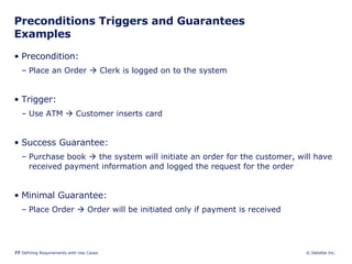Preconditions Triggers and Guarantees Examples Precondition:  Place an Order    Clerk is logged on to the system Trigger:  Use ATM    Customer inserts card Success Guarantee:  Purchase book    the system will initiate an order for the customer, will have received payment information and logged the request for the order Minimal Guarantee: Place Order    Order will be initiated only if payment is received 