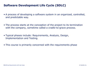 Software Development Life Cycle (SDLC) A process of developing a software system in an organized, controlled, and predictable way.  The process starts at the conception of the project to its termination with the company, sometime called a cradle-to-grave process.  Typical phases include: Requirements, Analysis, Design, Implementation and Testing. This course is primarily concerned with the requirements phase 