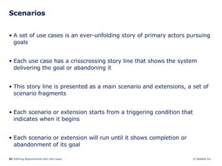Scenarios A set of use cases is an ever-unfolding story of primary actors pursuing goals  Each use case has a crisscrossing story line that shows the system delivering the goal or abandoning it  This story line is presented as a main scenario and extensions, a set of scenario fragments  Each scenario or extension starts from a triggering condition that indicates when it begins  Each scenario or extension will run until it shows completion or abandonment of its goal 