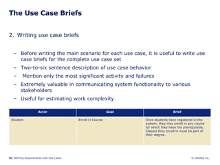 The Use Case Briefs 2. Writing use case briefs Before writing the main scenario for each use case, it is useful to write use case briefs for the complete use case set Two-to-six sentence description of use case behavior Mention only the most significant activity and failures Extremely valuable in communicating system functionality to various stakeholders Useful for estimating work complexity Once students have registered in the system, they may enroll in any course for which they have the prerequisites. Classes they enroll in must be part of their degree.  Enroll in Course  Student Brief Goal Actor 